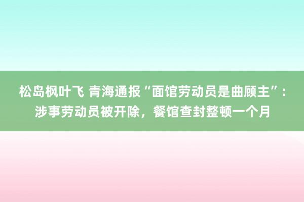 松岛枫叶飞 青海通报“面馆劳动员是曲顾主”：涉事劳动员被开除，餐馆查封整顿一个月