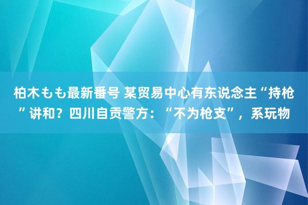 柏木もも最新番号 某贸易中心有东说念主“持枪”讲和？四川自贡警方：“不为枪支”，系玩物