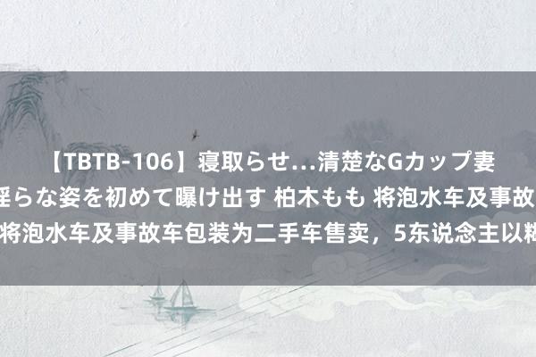 【TBTB-106】寝取らせ…清楚なGカップ妻が背徳感の快楽を知り淫らな姿を初めて曝け出す 柏木もも 将泡水车及事故车包装为二手车售卖，5东说念主以糊弄罪获刑