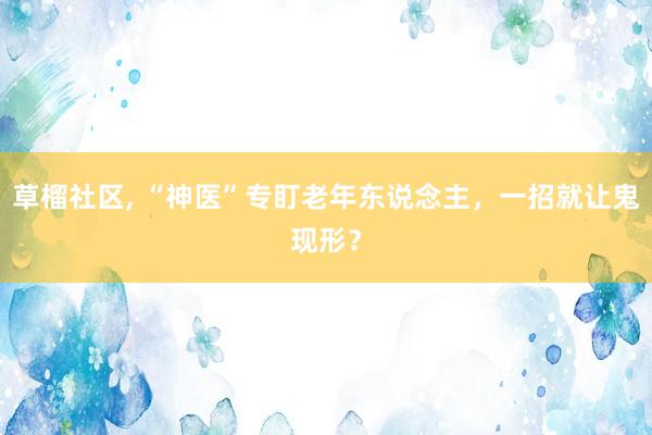 草榴社区， “神医”专盯老年东说念主，一招就让鬼现形？