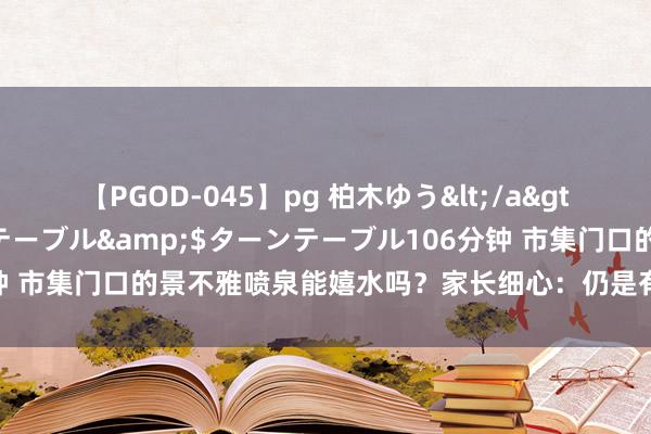 【PGOD-045】pg 柏木ゆう</a>2011-09-25ターンテーブル&$ターンテーブル106分钟 市集门口的景不雅喷泉能嬉水吗？家长细心：仍是有东说念主发闯祸故