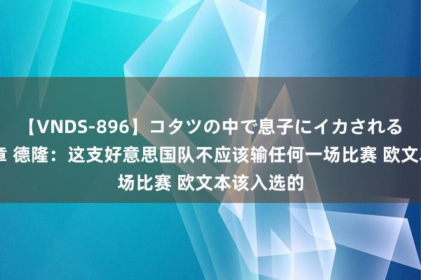 【VNDS-896】コタツの中で息子にイカされる義母 第二章 德隆：这支好意思国队不应该输任何一场比赛 欧文本该入选的