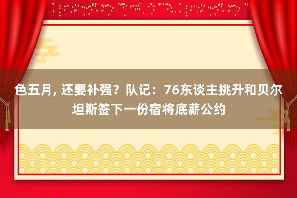 色五月， 还要补强？队记：76东谈主挑升和贝尔坦斯签下一份宿将底薪公约