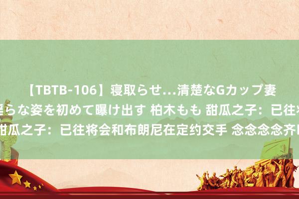 【TBTB-106】寝取らせ…清楚なGカップ妻が背徳感の快楽を知り淫らな姿を初めて曝け出す 柏木もも 甜瓜之子：已往将会和布朗尼在定约交手 念念念念齐以为很即兴