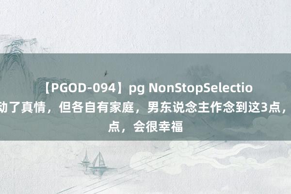 【PGOD-094】pg NonStopSelection 5 男女动了真情，但各自有家庭，男东说念主作念到这3点，会很幸福