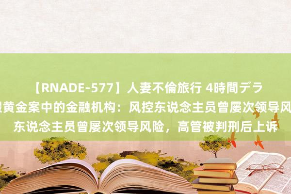 【RNADE-577】人妻不倫旅行 4時間デラックス 武汉金凰百亿假黄金案中的金融机构：风控东说念主员曾屡次领导风险，高管被判刑后上诉