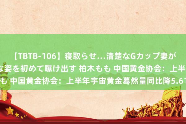 【TBTB-106】寝取らせ…清楚なGカップ妻が背徳感の快楽を知り淫らな姿を初めて曝け出す 柏木もも 中国黄金协会：上半年宇宙黄金蓦然量同比降5.61%