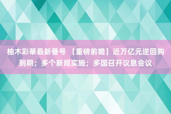 柚木彩華最新番号 【重磅前瞻】近万亿元逆回购到期；多个新规实施；多国召开议息会议