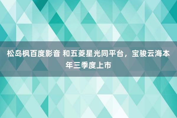 松岛枫百度影音 和五菱星光同平台，宝骏云海本年三季度上市