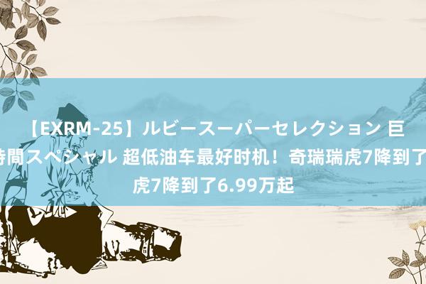 【EXRM-25】ルビースーパーセレクション 巨乳豊満4時間スペシャル 超低油车最好时机！奇瑞瑞虎7降到了6.99万起