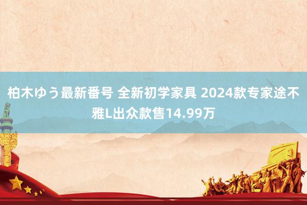 柏木ゆう最新番号 全新初学家具 2024款专家途不雅L出众款售14.99万