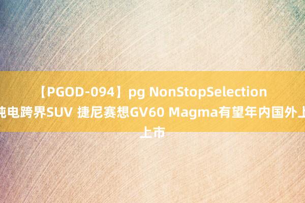 【PGOD-094】pg NonStopSelection 5 纯电跨界SUV 捷尼赛想GV60 Magma有望年内国外上市