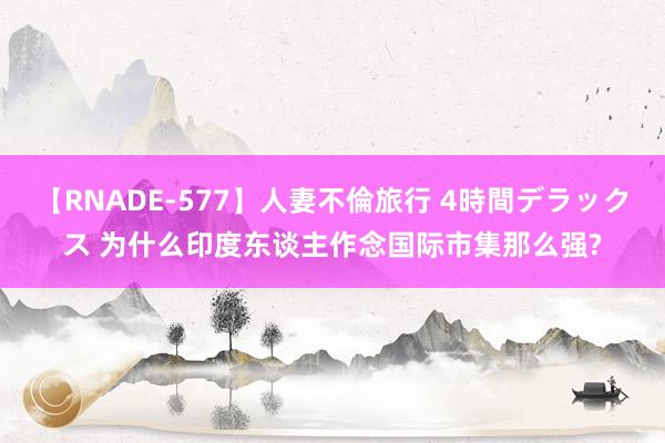 【RNADE-577】人妻不倫旅行 4時間デラックス 为什么印度东谈主作念国际市集那么强?