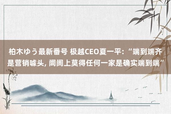 柏木ゆう最新番号 极越CEO夏一平: “端到端齐是营销噱头， 阛阓上莫得任何一家是确实端到端”