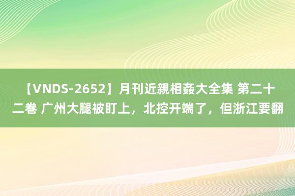 【VNDS-2652】月刊近親相姦大全集 第二十二巻 广州大腿被盯上，北控开端了，但浙江要翻