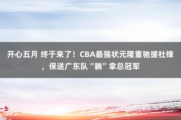 开心五月 终于来了！CBA最强状元隆重驰援杜锋，保送广东队“躺”拿总冠军