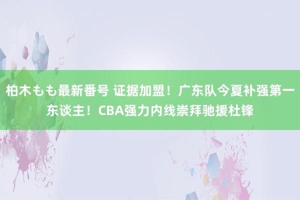 柏木もも最新番号 证据加盟！广东队今夏补强第一东谈主！CBA强力内线崇拜驰援杜锋