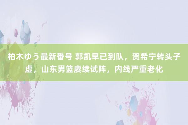 柏木ゆう最新番号 郭凯早已到队，贺希宁转头子虚，山东男篮赓续试阵，内线严重老化