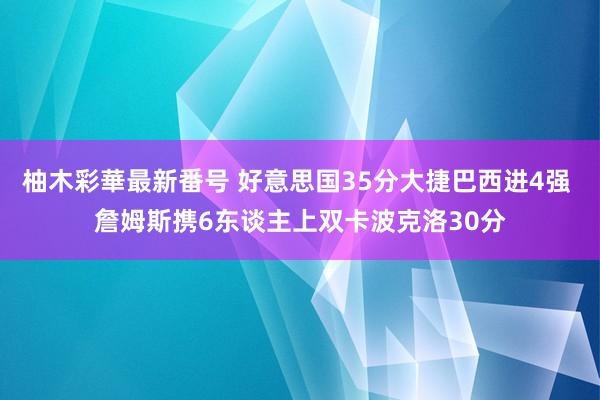 柚木彩華最新番号 好意思国35分大捷巴西进4强 詹姆斯携6东谈主上双卡波克洛30分