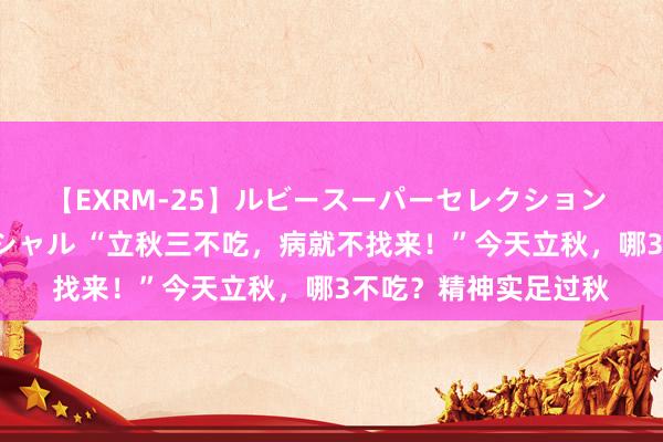 【EXRM-25】ルビースーパーセレクション 巨乳豊満4時間スペシャル “立秋三不吃，病就不找来！”今天立秋，哪3不吃？精神实足过秋