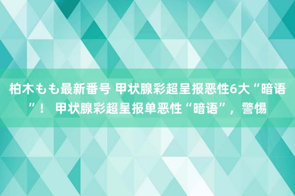 柏木もも最新番号 甲状腺彩超呈报恶性6大“暗语”！ 甲状腺彩超呈报单恶性“暗语”，警惕