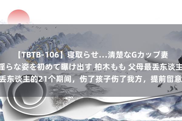 【TBTB-106】寝取らせ…清楚なGカップ妻が背徳感の快楽を知り淫らな姿を初めて曝け出す 柏木もも 父母最丢东谈主的21个期间，伤了孩子伤了我方，提前留意！ 21、在孩子需