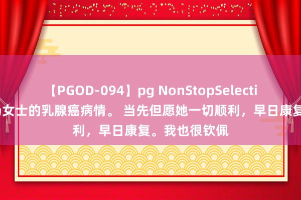 【PGOD-094】pg NonStopSelection 5 说一下汤女士的乳腺癌病情。 当先但愿她一切顺利，早日康复。我也很钦佩