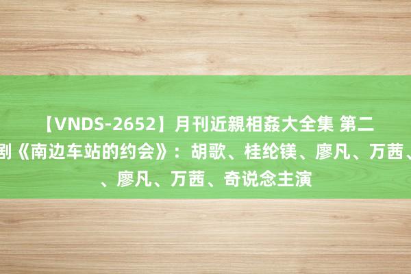 【VNDS-2652】月刊近親相姦大全集 第二十二巻 悬疑剧《南边车站的约会》：胡歌、桂纶镁、廖凡、万茜、奇说念主演