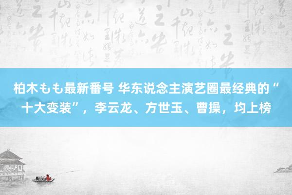 柏木もも最新番号 华东说念主演艺圈最经典的“十大变装”，李云龙、方世玉、曹操，均上榜