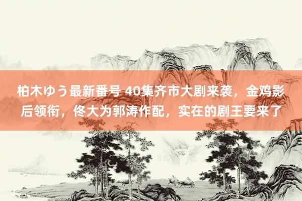 柏木ゆう最新番号 40集齐市大剧来袭，金鸡影后领衔，佟大为郭涛作配，实在的剧王要来了