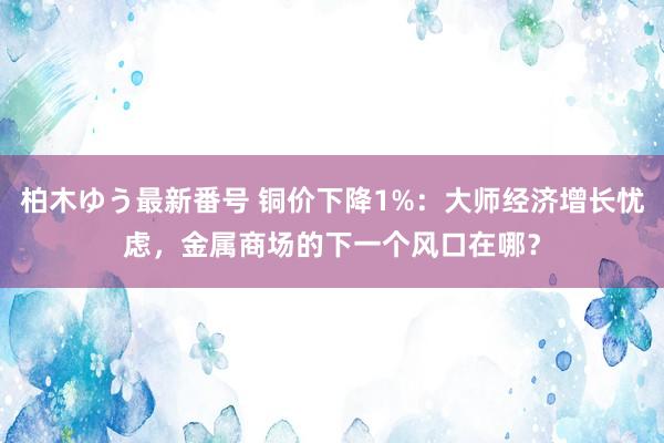 柏木ゆう最新番号 铜价下降1%：大师经济增长忧虑，金属商场的下一个风口在哪？