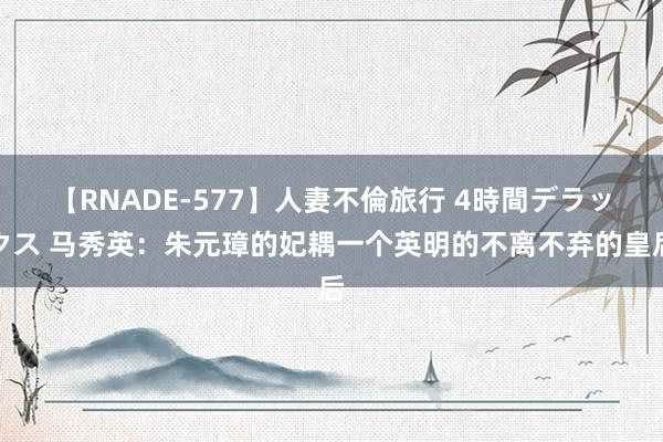 【RNADE-577】人妻不倫旅行 4時間デラックス 马秀英：朱元璋的妃耦一个英明的不离不弃的皇后