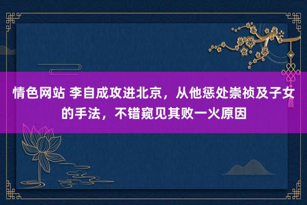 情色网站 李自成攻进北京，从他惩处崇祯及子女的手法，不错窥见其败一火原因