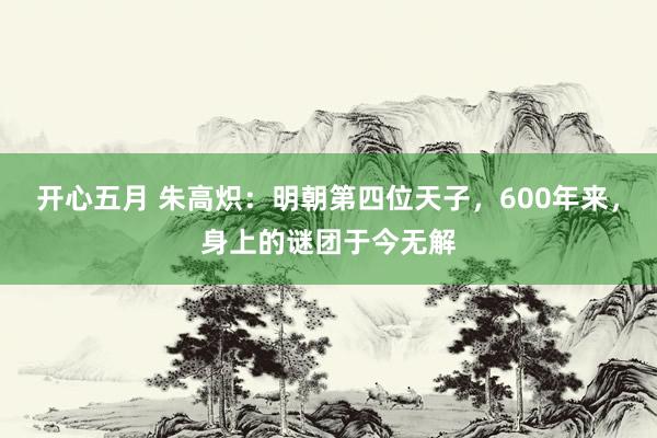 开心五月 朱高炽：明朝第四位天子，600年来，身上的谜团于今无解