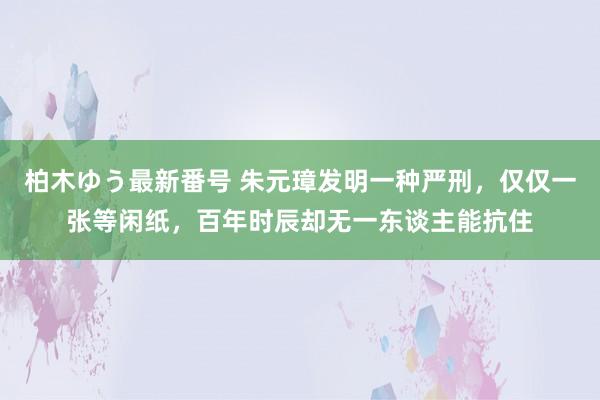 柏木ゆう最新番号 朱元璋发明一种严刑，仅仅一张等闲纸，百年时辰却无一东谈主能抗住