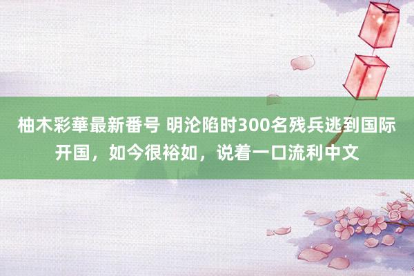 柚木彩華最新番号 明沦陷时300名残兵逃到国际开国，如今很裕如，说着一口流利中文