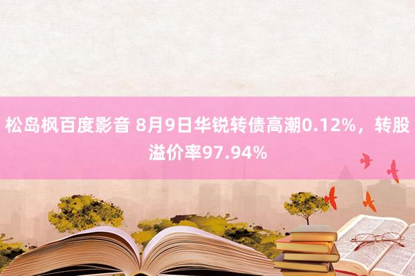 松岛枫百度影音 8月9日华锐转债高潮0.12%，转股溢价率97.94%