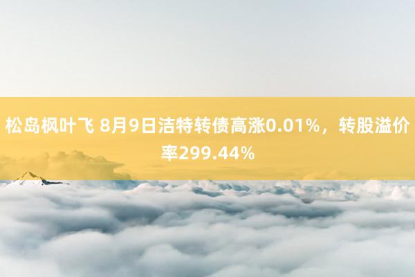 松岛枫叶飞 8月9日洁特转债高涨0.01%，转股溢价率299.44%