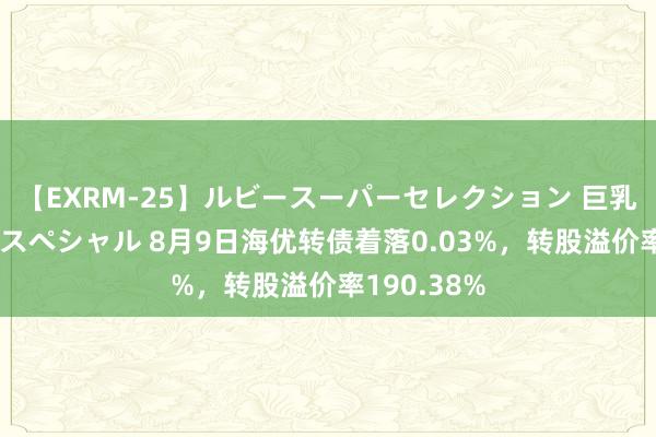 【EXRM-25】ルビースーパーセレクション 巨乳豊満4時間スペシャル 8月9日海优转债着落0.03%，转股溢价率190.38%