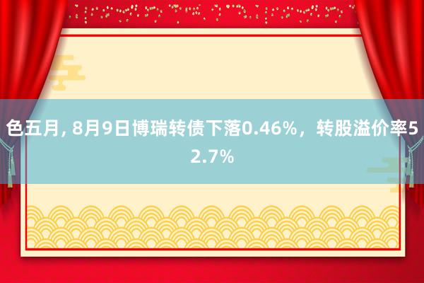 色五月， 8月9日博瑞转债下落0.46%，转股溢价率52.7%