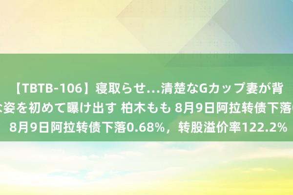 【TBTB-106】寝取らせ…清楚なGカップ妻が背徳感の快楽を知り淫らな姿を初めて曝け出す 柏木もも 8月9日阿拉转债下落0.68%，转股溢价率122.2%