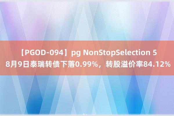 【PGOD-094】pg NonStopSelection 5 8月9日泰瑞转债下落0.99%，转股溢价率84.12%