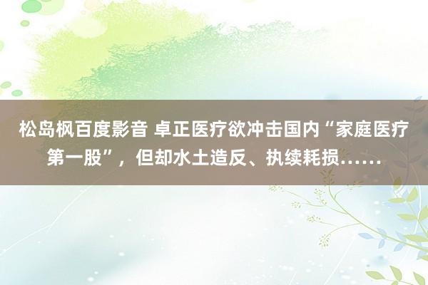 松岛枫百度影音 卓正医疗欲冲击国内“家庭医疗第一股”，但却水土造反、执续耗损……