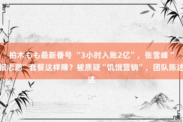 柏木もも最新番号 “3小时入账2亿”，张雪峰“报志愿”套餐这样赚？被质疑“饥饿营销”，团队陈述