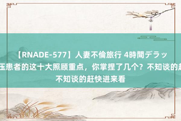 【RNADE-577】人妻不倫旅行 4時間デラックス 高血压患者的这十大照顾重点，你掌捏了几个？不知谈的赶快进来看