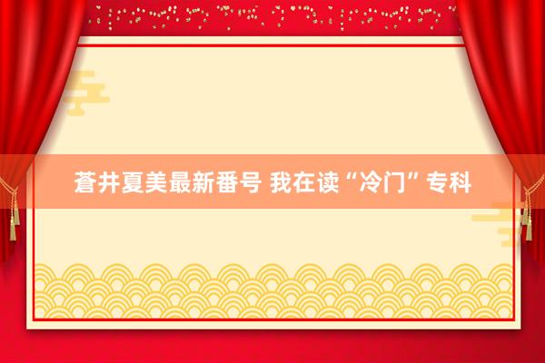 蒼井夏美最新番号 我在读“冷门”专科