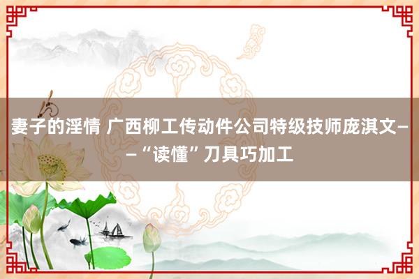 妻子的淫情 广西柳工传动件公司特级技师庞淇文——“读懂”刀具巧加工