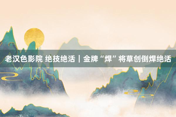 老汉色影院 绝技绝活｜金牌“焊”将草创倒焊绝活