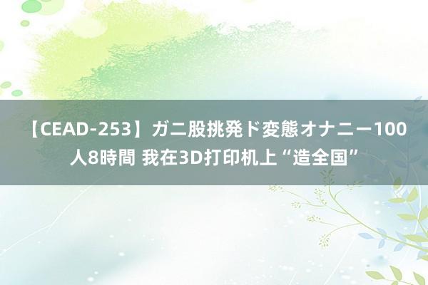 【CEAD-253】ガニ股挑発ド変態オナニー100人8時間 我在3D打印机上“造全国”