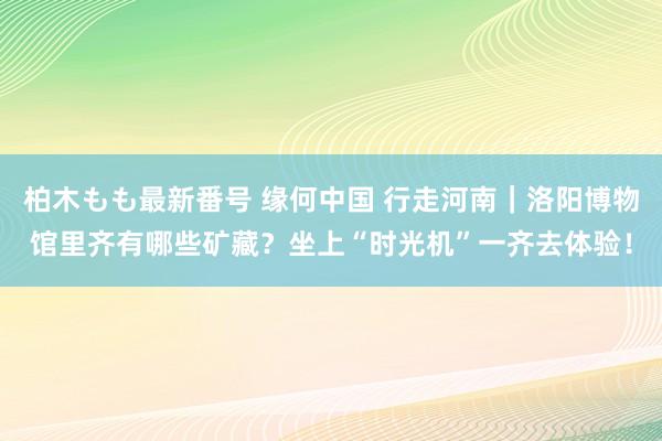 柏木もも最新番号 缘何中国 行走河南｜洛阳博物馆里齐有哪些矿藏？坐上“时光机”一齐去体验！